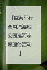 威海举行桑沟湾湿地公园巡河志愿服务活动